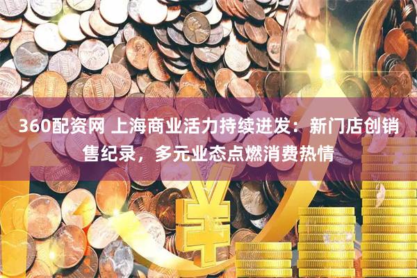 360配资网 上海商业活力持续迸发：新门店创销售纪录，多元业态点燃消费热情