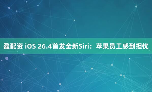 盈配资 iOS 26.4首发全新Siri：苹果员工感到担忧