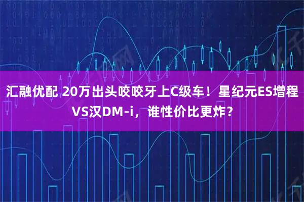 汇融优配 20万出头咬咬牙上C级车！星纪元ES增程VS汉DM-i，谁性价比更炸？