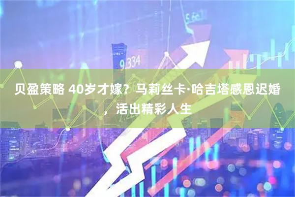 贝盈策略 40岁才嫁？马莉丝卡·哈吉塔感恩迟婚，活出精彩人生