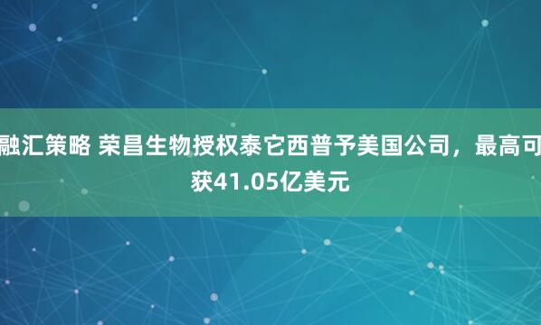 融汇策略 荣昌生物授权泰它西普予美国公司，最高可获41.05亿美元