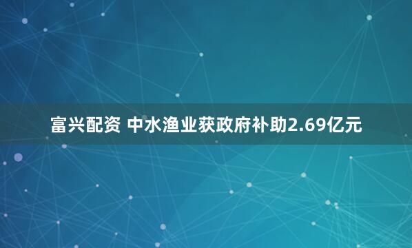 富兴配资 中水渔业获政府补助2.69亿元