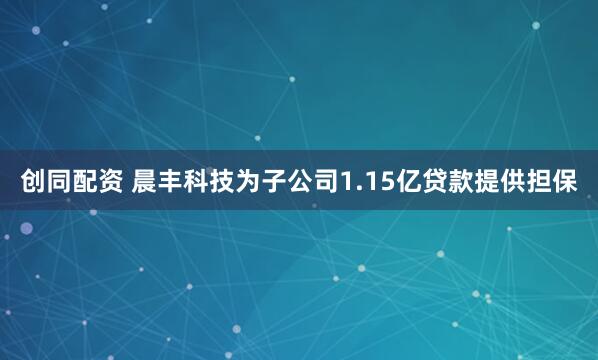 创同配资 晨丰科技为子公司1.15亿贷款提供担保