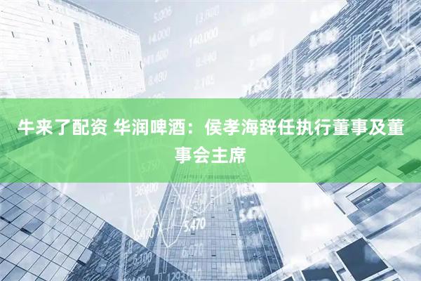 牛来了配资 华润啤酒：侯孝海辞任执行董事及董事会主席