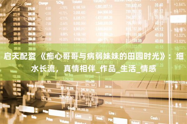 启天配资 《痴心哥哥与病弱妹妹的田园时光》：细水长流，真情相伴_作品_生活_情感
