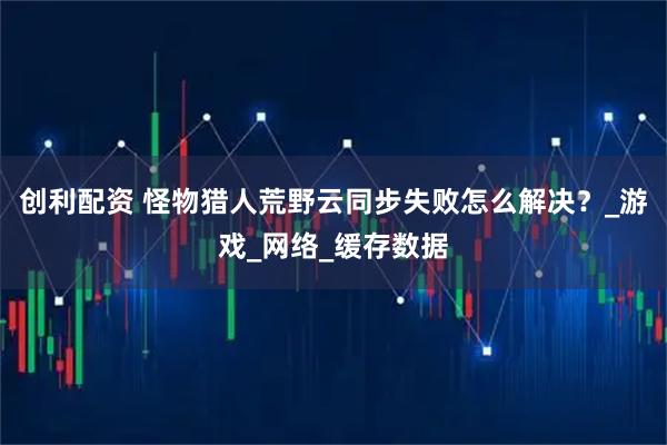 创利配资 怪物猎人荒野云同步失败怎么解决？_游戏_网络_缓存数据
