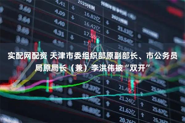 实配网配资 天津市委组织部原副部长、市公务员局原局长（兼）李洪伟被“双开”