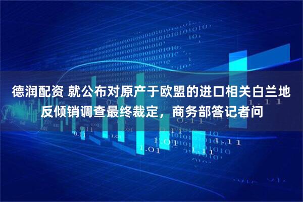 德润配资 就公布对原产于欧盟的进口相关白兰地反倾销调查最终裁定，商务部答记者问