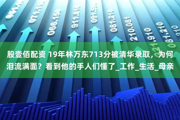 股壹佰配资 19年林万东713分被清华录取，为何泪流满面？看到他的手人们懂了_工作_生活_母亲