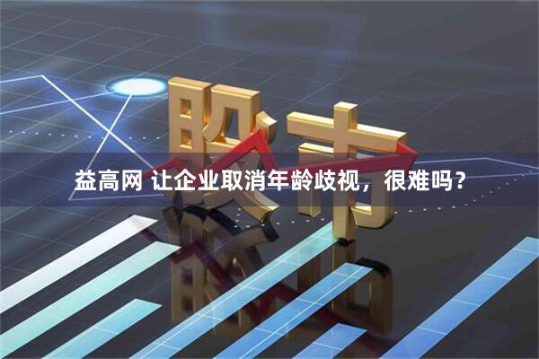 益高网 让企业取消年龄歧视，很难吗？