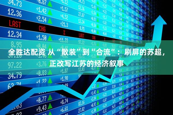 全胜达配资 从“散装”到“合流”：刷屏的苏超，正改写江苏的经济叙事