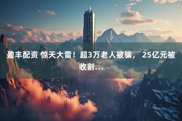 盈丰配资 惊天大雷！超3万老人被骗， 25亿元被收割…