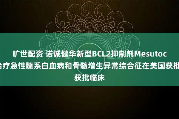 旷世配资 诺诚健华新型BCL2抑制剂Mesutoclax治疗急性髓系白血病和骨髓增生异常综合征在美国获批临床