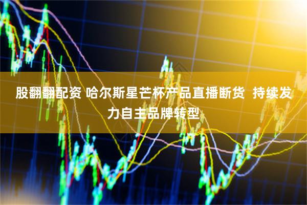 股翻翻配资 哈尔斯星芒杯产品直播断货  持续发力自主品牌转型