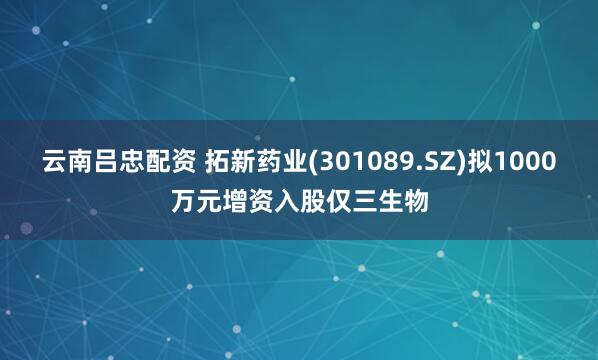云南吕忠配资 拓新药业(301089.SZ)拟1000万元增资入股仅三生物