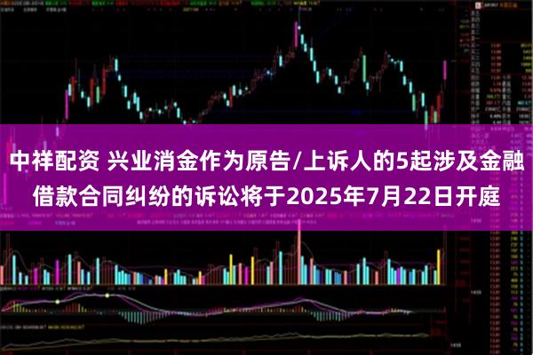 中祥配资 兴业消金作为原告/上诉人的5起涉及金融借款合同纠纷的诉讼将于2025年7月22日开庭