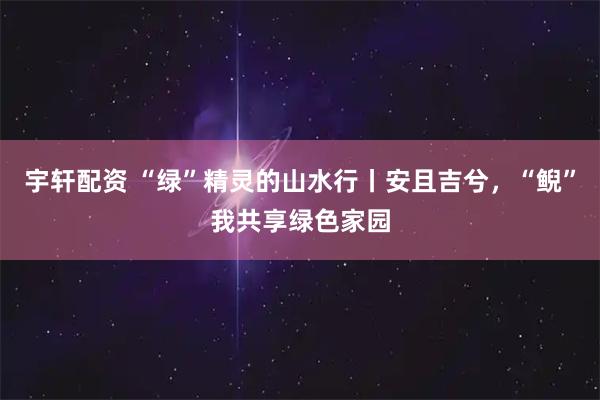 宇轩配资 “绿”精灵的山水行丨安且吉兮，“鲵”我共享绿色家园