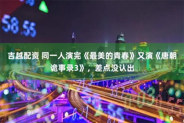 吉越配资 同一人演完《最美的青春》又演《唐朝诡事录3》，差点没认出