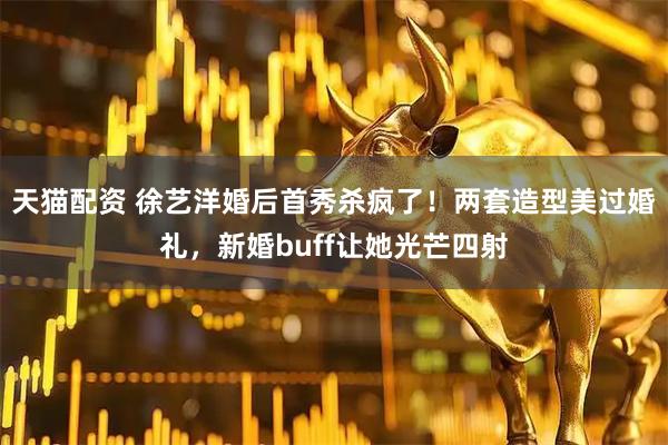 天猫配资 徐艺洋婚后首秀杀疯了！两套造型美过婚礼，新婚buff让她光芒四射