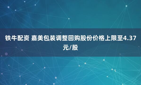 铁牛配资 嘉美包装调整回购股份价格上限至4.37元/股