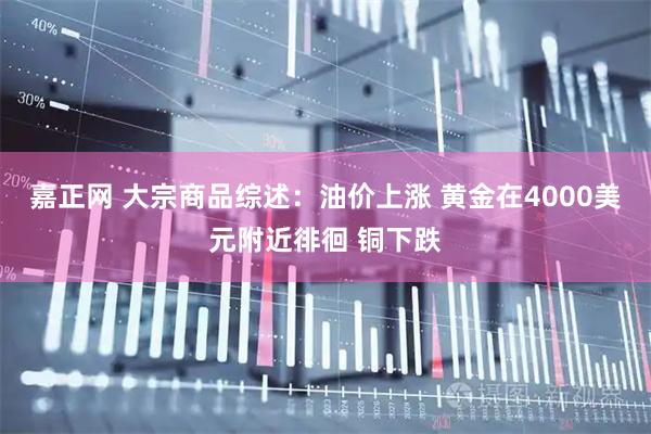 嘉正网 大宗商品综述：油价上涨 黄金在4000美元附近徘徊 铜下跌