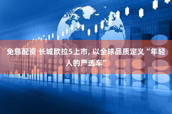 免息配资 长城欧拉5上市, 以全球品质定义“年轻人的严选车”
