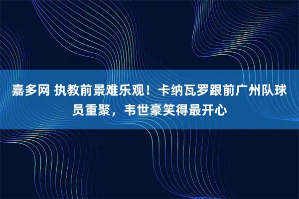 嘉多网 执教前景难乐观！卡纳瓦罗跟前广州队球员重聚，韦世豪笑得最开心