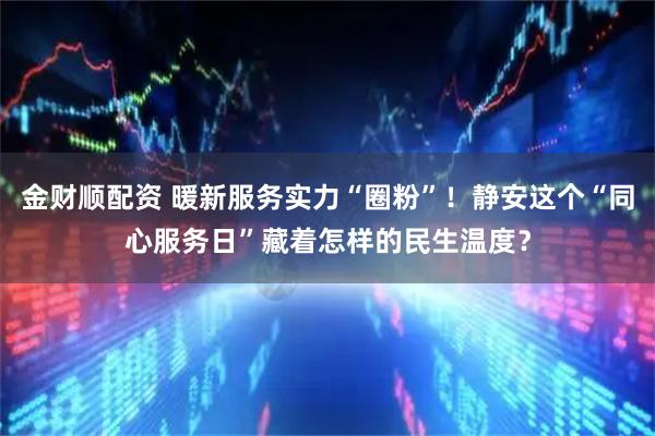 金财顺配资 暖新服务实力“圈粉”！静安这个“同心服务日”藏着怎样的民生温度？