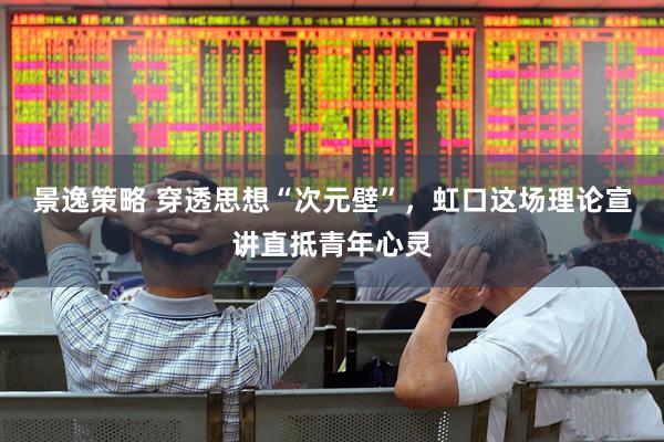 景逸策略 穿透思想“次元壁”，虹口这场理论宣讲直抵青年心灵