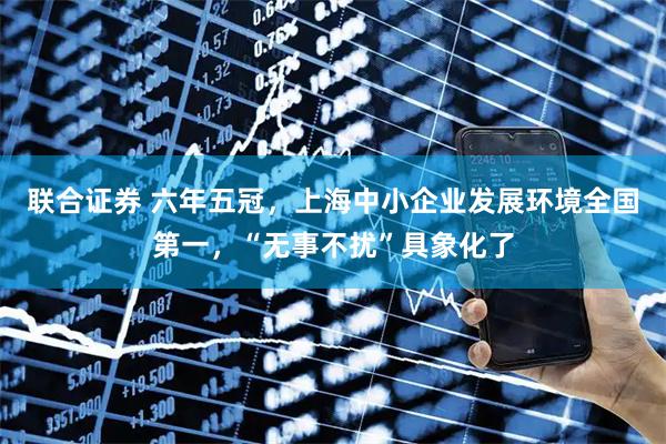 联合证券 六年五冠，上海中小企业发展环境全国第一，“无事不扰”具象化了