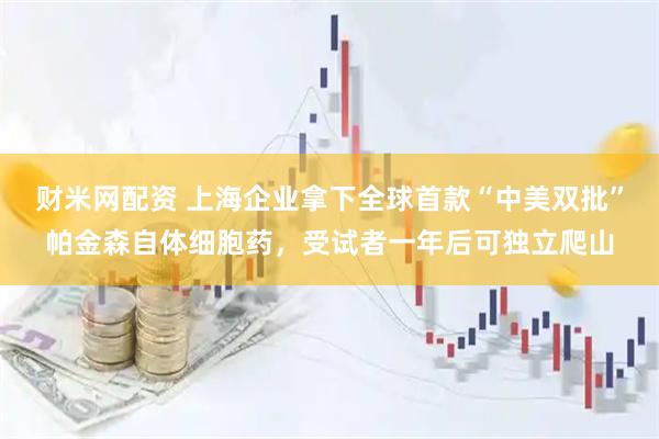 财米网配资 上海企业拿下全球首款“中美双批”帕金森自体细胞药，受试者一年后可独立爬山