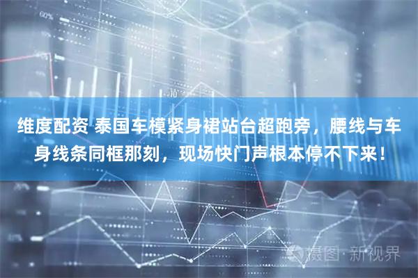 维度配资 泰国车模紧身裙站台超跑旁，腰线与车身线条同框那刻，现场快门声根本停不下来！