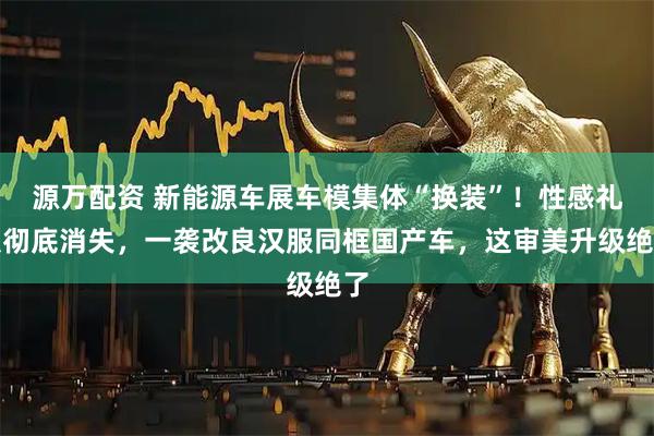 源万配资 新能源车展车模集体“换装”！性感礼服彻底消失，一袭改良汉服同框国产车，这审美升级绝了